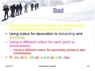 Bad Using a font colour that does not contrast with the background colour is hard to read  Using colour for decoration is  distracting  and  annoying . Using a different colour for each point is unnecessary Using a different colour for secondary points is also unnecessary T r y i n g  t o   b e  c r e a t i v e   c a n  a l s o   b e  b a d 