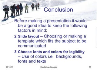 Conclusion Before making a presentation it would be a good idea to keep the following factors in mind : Slide layout  – Choosing or making a template which fits the subject to be communicated   Choose fonts and colors for legibility  – Use of colors i . e .   backgrounds, fonts and texts   