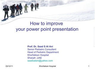 How to improve  your power point presentation Prof. Dr. Saad S Al Ani Senior Pediatric Consultant Head of Pediatric Department Khorfakkan Hospital  Sharjah ,UAE [email_address] 