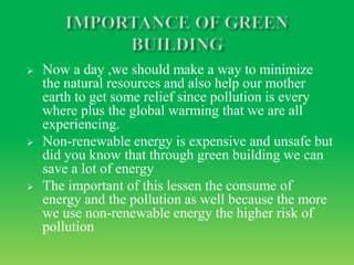  Now a day ,we should make a way to minimize
the natural resources and also help our mother
earth to get some relief since pollution is every
where plus the global warming that we are all
experiencing.
 Non-renewable energy is expensive and unsafe but
did you know that through green building we can
save a lot of energy
 The important of this lessen the consume of
energy and the pollution as well because the more
we use non-renewable energy the higher risk of
pollution
 