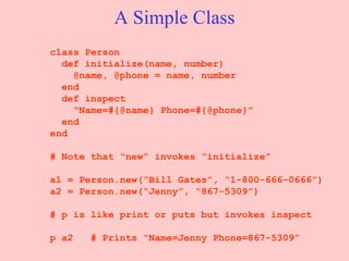 A Simple Class class Person def initialize(name, number)   @name, @phone = name, number end   def inspect “ Name=#{@name} Phone=#{@phone}” end end # Note that “new” invokes “initialize” a1 = Person.new(“Bill Gates”, “1-800-666-0666”) a2 = Person.new(“Jenny”, “867-5309”) # p is like print or puts but invokes inspect p a2  # Prints “Name=Jenny Phone=867-5309” 