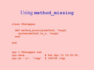 Using  method_missing class OSwrapper def method_missing(method, *args) system(method.to_s, *args) end end sys = OSwrapper.new sys.date  # Sat Apr 13 16:32:00… sys.du “-s”, “/tmp”  # 166749 /tmp 