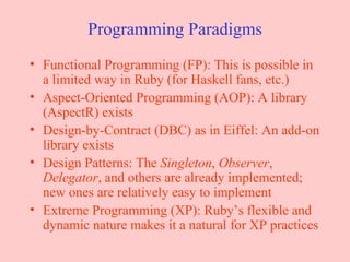 Programming Paradigms Functional Programming (FP): This is possible in a limited way in Ruby (for Haskell fans, etc.) Aspect-Oriented Programming (AOP): A library (AspectR) exists Design-by-Contract (DBC) as in Eiffel: An add-on library exists Design Patterns: The  Singleton ,  Observer ,  Delegator , and others are already implemented; new ones are relatively easy to implement Extreme Programming (XP): Ruby’s flexible and dynamic nature makes it a natural for XP practices 