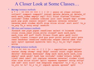 A Closer Look at Some Classes… Array  instance methods: & * + - << <=> == === [ ] [ ]= | assoc at clear collect collect! compact compact! concat delete delete_at delete_if each each_index empty? eql? fill first flatten flatten! include? index indexes indices join last length map! nitems pack pop push rassoc reject! replace reverse reverse! reverse_each rindex shift size slice slice! sort sort! to_a to_ary to_s uniq uniq! unshift  IO  class and instance methods foreach new pipe popen readlines select  << binmode clone close close_read close_write closed? each each_byte each_line eof eof? fcntl fileno flush getc gets ioctl isatty lineno lineno= pid pos pos= print printf putc puts read readchar readline readlines reopen rewind seek stat sync sync= sysread syswrite tell to_i to_io tty? ungetc write  String  instance methods % * + << <=> == === =~ [ ] [ ]= ~ capitalize capitalize! center chomp chomp! chop chop! concat count crypt delete delete! downcase downcase! dump each each_byte each_line empty? gsub gsub! hash hex include? index intern length ljust next next! oct replace reverse reverse! rindex rjust scan size slice slice! split squeeze squeeze! strip strip! sub sub! succ succ! sum swapcase swapcase! to_f to_i to_s to_str tr tr! tr_s tr_s! unpack upcase upcase! upto  