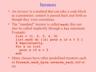 Iterators An  iterator  is a method that can take a code block as a parameter; control is passed back and forth as though they were coroutines. The “standard” iterator is called  each ; this can also be called implicitly through a  for  statement. Example:   list = [1, 2, 3, 4, 5]   list.each do {|x| puts x if x > 3 }   # Equivalently…   for x in list   puts x if x > 3   end Many classes have other predefined iterators such as  foreach ,  each_byte ,  reverse_each , and so on.  