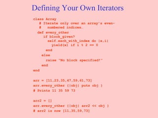 Defining Your Own Iterators class Array  # Iterate only over an array’s even- #  numbered indices… def every_other    if block_given?   self.each_with_index do |x,i|   yield(x) if i % 2 == 0 end else raise “No block specified!” end end arr = [11,23,35,47,59,61,73] arr.every_other {|obj| puts obj } # Prints 11 35 59 73  arr2 = [] arr.every_other {|obj| arr2 << obj } # arr2 is now [11,35,59,73] 