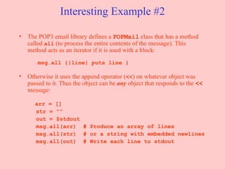 Interesting Example #2 The POP3 email library defines a  POPMail  class that has a method called  all  (to process the entire contents of the message). This method acts as an iterator if it is used with a block:     msg.all {|line| puts line } Otherwise it uses the append operator ( << ) on whatever object was passed to it. Thus the object can be  any   object that responds to the  <<  message:   arr = [] str = “” out = $stdout msg.all(arr)  # Produce an array of lines msg.all(str)  # or a string with embedded newlines msg.all(out)  # Write each line to stdout 