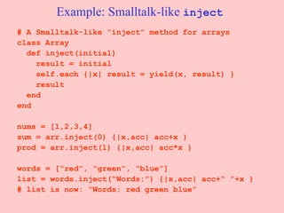 Example: Smalltalk-like  inject # A Smalltalk-like “inject” method for arrays class Array def inject(initial) result = initial self.each {|x| result = yield(x, result) } result end end nums = [1,2,3,4] sum = arr.inject(0) {|x,acc| acc+x } prod = arr.inject(1) {|x,acc| acc*x } words = [“red”, “green”, “blue”] list = words.inject(“Words:”) {|x,acc| acc+“ ”+x } # list is now: “Words: red green blue” 