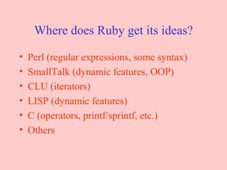 Where does Ruby get its ideas? Perl (regular expressions, some syntax) SmallTalk (dynamic features, OOP) CLU (iterators) LISP (dynamic features) C (operators, printf/sprintf, etc.) Others 