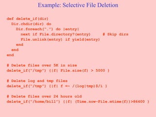 Example: Selective File Deletion def delete_if(dir) Dir.chdir(dir) do Dir.foreach(“.”) do |entry| next if File.directory?(entry)  # Skip dirs File.unlink(entry) if yield(entry) end end end # Delete files over 5K in size delete_if(“/tmp”) {|f| File.size(f) > 5000 } # Delete log and tmp files  delete_if(“/tmp”) {|f| f =~ /(log|tmp)$/i } # Delete files over 24 hours old delete_if(“/home/bill”) {|f| (Time.now-File.mtime(f))>86400 } 