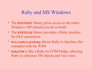 Ruby and MS Windows The  WIN32API  library gives access to the entire Windows API (should you be so bold) The  WIN32OLE  library provides a Ruby interface for OLE automation ActiveScriptRuby  allows Ruby to interface (for example) with the WSH RubyCOM  is like a Ruby-to-COM bridge, allowing Ruby to reference VB objects and vice versa 