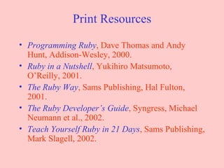 Print Resources Programming Ruby , Dave Thomas and Andy Hunt, Addison-Wesley, 2000. Ruby in a Nutshell , Yukihiro Matsumoto, O’Reilly, 2001. The Ruby Way , Sams Publishing, Hal Fulton, 2001. The Ruby Developer’s Guide , Syngress, Michael Neumann et al., 2002. Teach Yourself Ruby in 21 Days , Sams Publishing, Mark Slagell, 2002. 