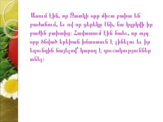 Ասում էին, որ Զատկի օրը միշտ բախտ են
բաժանում, եւ ով որ ցերեկը քնի, նա կզրկվի իր
բաժին բախտից։ Հավատում էին նաեւ, որ այդ
օրը ծնված երեխան իմաստուն է լինելու եւ իր
եղունգին նայելով' կարող է գուշակություններ
անել։
 