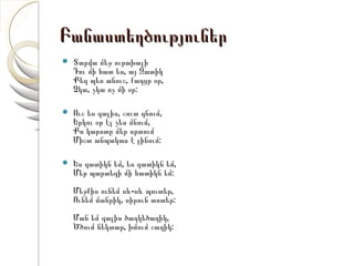 Բանաստեղծություներ
   Տարվա մեջ ուրախալի
    Դու մի հատ ես, այ Զատիկ
    Քեզ պես անուշ, քաղցր օր,
    Չկա, չկա ոչ մի օր:

   Ուշ ես գալիս, շուտ գնում,
    Երկու օր էլ չես մնում,
    Քո կարոտը մեր սրտում
    Միշտ անպակաս է լինում:

   Ես զատիկն եմ, ես զատիկն եմ,
    Մեր պարտեզի մի հատիկն եմ:
    Մեջքիս ունեմ սև-սև պուտեր,
    Ունեմ մանրիկ, սիրուն տոտեր:
    Ման եմ գալիս ծաղկեծաղիկ,
    Ծծում նեկտար, խմում շաղիկ:
 