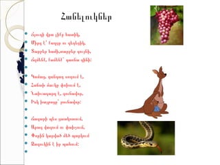 Հանելուկներ
   Ճյուղի վրա լիքը հատիկ,
   Միրգ է՝ քաղցր ու գեղեցիկ,
   Տարբեր համի,տարբեր գույնի,
   Ճզմենք, քամենք` դառնա գինի:
    
   Կամաց, դանդաղ սողում է,
   Հաճախ մաշկը փոխում է,
   Նախշազարդ է, գունավոր,
   Իսկ խայթոցը՝ թունավոր:    
    
   Ճագարի պես ցատկոտում,
   Արագ վազում ու փախչում,
   Փորին կարված մեծ պարկում
   Ձագուկին է իր պահում:
    
 