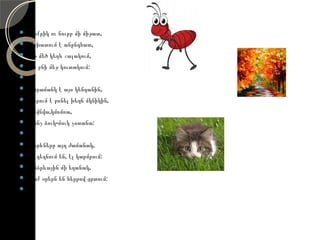    Փոքրիկ ու նուրբ մի միջատ,
   Աշխատում է անընդհատ,
   Մի մեծ կեղև շալակում,
   Իր բնի մեջ կուտակում:
    
   Խորամանկ է այս կենդանին,
   Սիրում է բռնել խեղճ մկնիկին,
   Կնվնվա,կմռմռա,
   Մինչ ձուկ-մուկ չստանա:
    
   Տերևները այդ ժամանակ,
   Էլ դեղնում են, էլ կարմրում:
   Անձրևային մի եղանակ,
   Տաք օրերն են հերթով ցրտում:
    
 