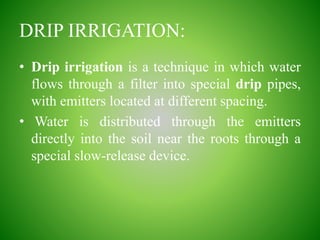 DRIP IRRIGATION:
• Drip irrigation is a technique in which water
flows through a filter into special drip pipes,
with emitters located at different spacing.
• Water is distributed through the emitters
directly into the soil near the roots through a
special slow-release device.
 