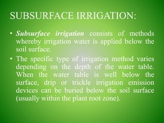 SUBSURFACE IRRIGATION:
• Subsurface irrigation consists of methods
whereby irrigation water is applied below the
soil surface.
• The specific type of irrigation method varies
depending on the depth of the water table.
When the water table is well below the
surface, drip or trickle irrigation emission
devices can be buried below the soil surface
(usually within the plant root zone).
 