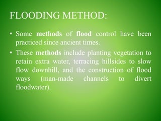 FLOODING METHOD:
• Some methods of flood control have been
practiced since ancient times.
• These methods include planting vegetation to
retain extra water, terracing hillsides to slow
flow downhill, and the construction of flood
ways (man-made channels to divert
floodwater).
 