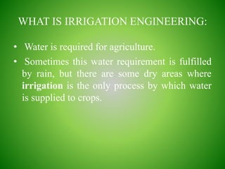 WHAT IS IRRIGATION ENGINEERING:
• Water is required for agriculture.
• Sometimes this water requirement is fulfilled
by rain, but there are some dry areas where
irrigation is the only process by which water
is supplied to crops.
 