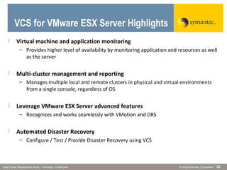 © 2006 Symantec CorporationData Center Management Group – Symantec Confidential 12
 Virtual machine and application monitoring
– Provides higher level of availability by monitoring application and resources as well
as the server
 Multi-cluster management and reporting
– Manages multiple local and remote clusters in physical and virtual environments
from a single console, regardless of OS
 Leverage VMware ESX Server advanced features
– Recognizes and works seamlessly with VMotion and DRS
 Automated Disaster Recovery
– Configure / Test / Provide Disaster Recovery using VCS
VCS for VMware ESX Server Highlights
 