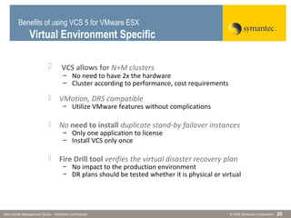© 2006 Symantec CorporationData Center Management Group – Symantec Confidential 20
 VCS allows for N+M clusters
– No need to have 2x the hardware
– Cluster according to performance, cost requirements
 VMotion, DRS compatible
– Utilize VMware features without complications
 No need to install duplicate stand-by failover instances
– Only one application to license
– Install VCS only once
 Fire Drill tool verifies the virtual disaster recovery plan
– No impact to the production environment
– DR plans should be tested whether it is physical or virtual
Benefits of using VCS 5 for VMware ESX
Virtual Environment Specific
 