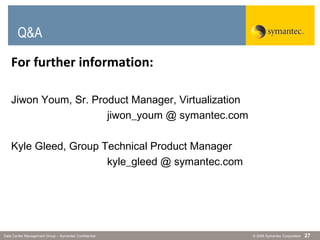 © 2006 Symantec CorporationData Center Management Group – Symantec Confidential 27
Q&A
For further information:
Jiwon Youm, Sr. Product Manager, Virtualization
jiwon_youm @ symantec.com
Kyle Gleed, Group Technical Product Manager
kyle_gleed @ symantec.com
 