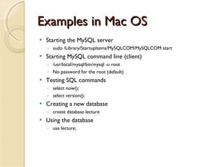 Examples in Mac OS Starting the MySQL server sudo /Library/StartupItems/MySQLCOM/MySQLCOM start Starting MySQL command line (client) /usr/local/mysql/bin/mysql -u root No password for the root (default) Testing SQL commands select now(); select version(); Creating a new database create database lecture  Using the database use lecture; 
