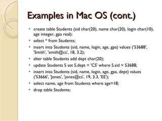 Examples in Mac OS (cont.) create table Students (sid char(20), name char(20), login char(10), age integer, gpa real);  select * from Students; insert into Students (sid, name, login, age, gpa) values ('53688', 'Smith', 'smith@cs', 18, 3.2); alter table Students add dept char(20); update Students S set S.dept = 'CS' where S.sid = 53688; insert into Students (sid, name, login, age, gpa, dept) values ('53666', 'Jones', 'jones@cs', 19, 3.3, 'EE'); select name, age from Students where age=18; drop table Students; 