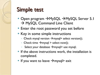 Simple test Open program   MySQL   MySQL Server 5.1    MySQL Command Line Client  Enter the root password you set before  Key in some simple instructions Check mysql version   mysql> select version();  Check time   mysql > select now();  Select your database   mysql> use mysql;  If the above instructions work, the installation is completed. If you want to leave   mysql> exit 