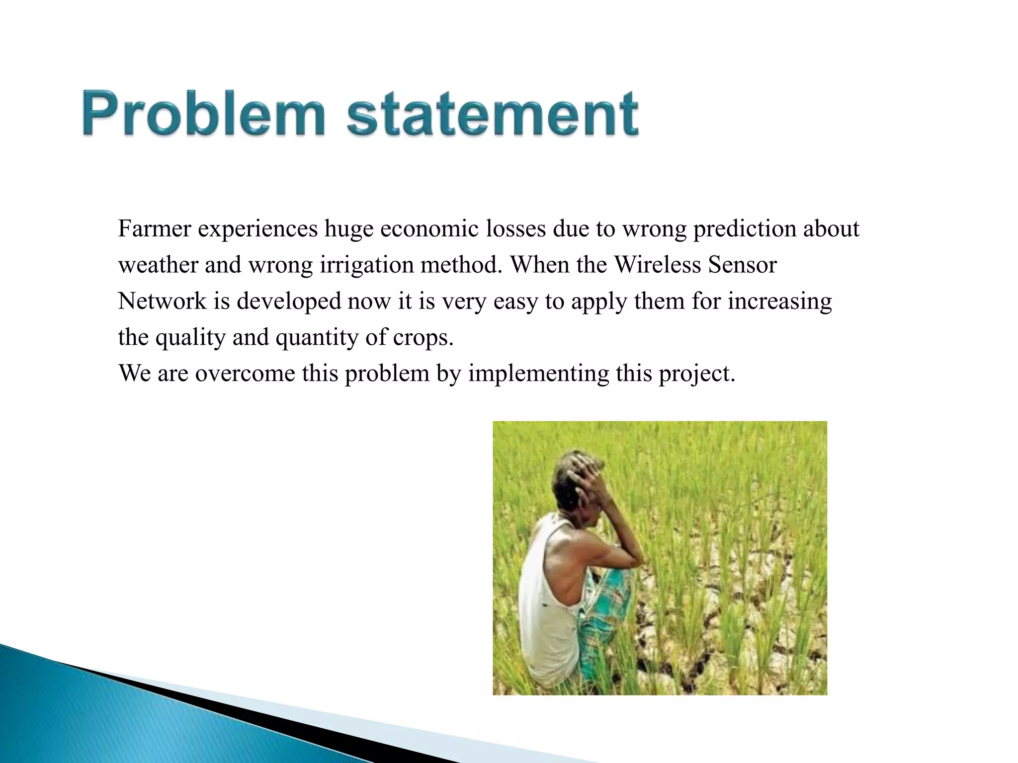 Farmer experiences huge economic losses due to wrong prediction about
weather and wrong irrigation method. When the Wireless Sensor
Network is developed now it is very easy to apply them for increasing
the quality and quantity of crops.
We are overcome this problem by implementing this project.
 
