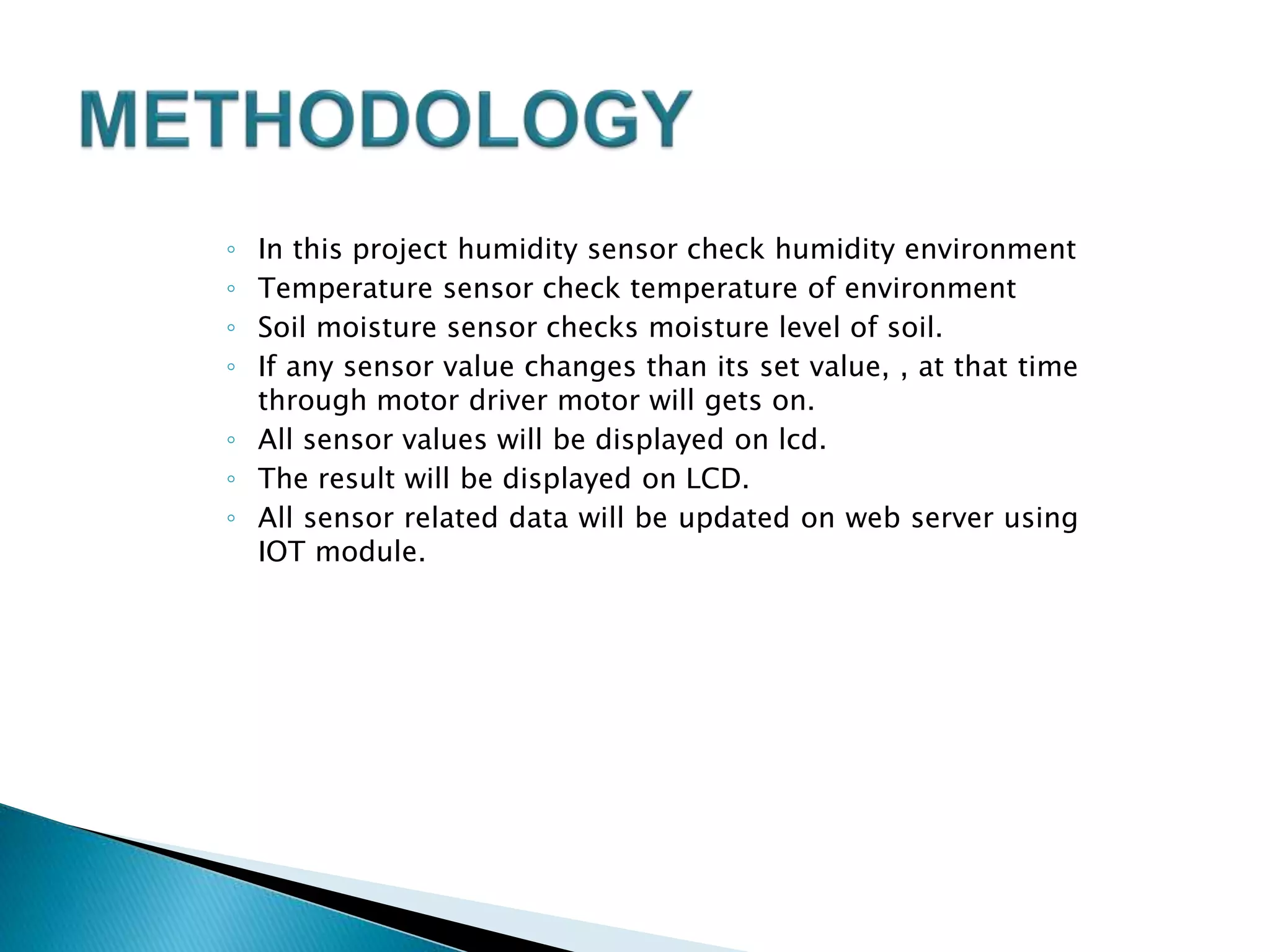◦ In this project humidity sensor check humidity environment
◦ Temperature sensor check temperature of environment
◦ Soil moisture sensor checks moisture level of soil.
◦ If any sensor value changes than its set value, , at that time
through motor driver motor will gets on.
◦ All sensor values will be displayed on lcd.
◦ The result will be displayed on LCD.
◦ All sensor related data will be updated on web server using
IOT module.
 