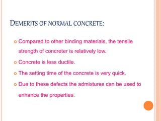 DEMERITS OF NORMAL CONCRETE:
 Compared to other binding materials, the tensile
strength of concreter is relatively low.
 Concrete is less ductile.
 The setting time of the concrete is very quick.
 Due to these defects the admixtures can be used to
enhance the properties.
 