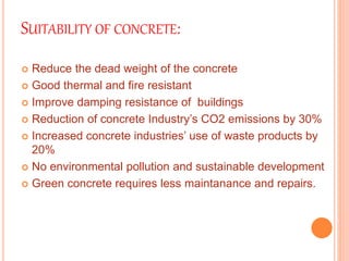 SUITABILITY OF CONCRETE:
 Reduce the dead weight of the concrete
 Good thermal and fire resistant
 Improve damping resistance of buildings
 Reduction of concrete Industry’s CO2 emissions by 30%
 Increased concrete industries’ use of waste products by
20%
 No environmental pollution and sustainable development
 Green concrete requires less maintanance and repairs.
 