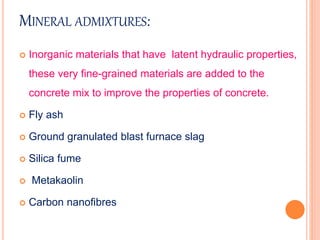 MINERAL ADMIXTURES:
 Inorganic materials that have latent hydraulic properties,
these very fine-grained materials are added to the
concrete mix to improve the properties of concrete.
 Fly ash
 Ground granulated blast furnace slag
 Silica fume
 Metakaolin
 Carbon nanofibres
 