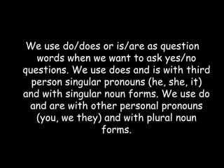 We use do/does or is/are as question words when we want to ask yes/no questions. We use does and is with third person singular pronouns (he, she, it) and with singular noun forms. We use do and are with other personal pronouns (you, we they) and with plural noun forms. 