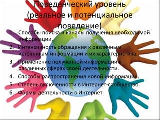 Поведенческий уровень (реальное и потенциальное поведение) Способы поиска и каналы получения необходимой информации. 2.  Интенсивность обращения к различным источникам информации и их характеристика. 3.  Применение полученной информации в различных сферах своей деятельности. 4.  Способы распространения новой информации. 5.  Степень включенности в Интернет-сообщество. 6.  Формы деятельности в Интернет. 
