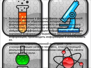 Большое значение в формировании информационной культуры имеет образование, которое должно формировать нового специалиста информационного сообщества, обладающего следующими умениями и навыками: дифференциации информации; выделения значимой информации; выработки критериев оценки информации; производить информацию и использовать ее. Овладение информационной культурой - путь универсализации качеств человека, способствующий реальному пониманию человеком самого себя, своего места и своей роли.      
