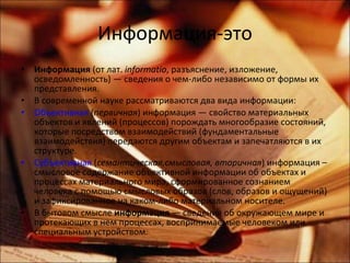 Информация-это Информация  (от лат.  informatio , разъяснение, изложение, осведомленность) — сведения о чем-либо независимо от формы их представления. В современной науке рассматриваются два вида информации: Объективная  ( первичная ) информация — свойство материальных объектов и явлений (процессов) порождать многообразие состояний, которые посредством взаимодействий (фундаментальные взаимодействия) передаются другим объектам и запечатляются в их структуре. Субъективная  ( семантическая,смысловая, вторичная ) информация – смысловое содержание объективной информации об объектах и процессах материального мира, сформированное сознанием человека с помощью смысловых образов (слов, образов и ощущений) и зафиксированное на каком-либо материальном носителе. В бытовом смысле  информация  — сведения об окружающем мире и протекающих в нем процессах, воспринимаемые человеком или специальным устройством. 