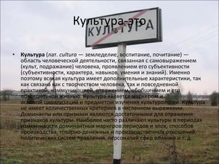 Культура-это Культура  (лат.  cultura  — земледелие, воспитание, почитание) — область человеческой деятельности, связанная с самовыражением (культ, подражание) человека, проявлением его субъективности (субъективности, характера, навыков, умения и знаний). Именно поэтому всякая культура имеет дополнительные характеристики, так как связана как с творчеством человека, так и повседневной практикой, коммуникацией, отражением, обобщением и его повседневной жизнью. Культура является маркером и основой цивилизаций и предметом изучения культурологии. Культура не имеет количественных критериев в численном выражении. Доминанты или признаки являются достаточными для отражения признаков культуры. Наиболее часто различают культуры в периодах изменчивости доминантных маркеров:периодов и эпох, способов производства, товарно-денежных и производственных отношений, политических систем правления, персоналий сфер влияния и т. д. 