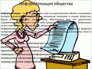 Информатизация общества Информатизация  - одна из немногих, если не единственная область экономики, которая, несмотря на современную кризисную ситуацию в нашем обществе, бурно развивается. Это, по-видимому, обусловлено тем, что увеличение содержания информации в каком-либо продукте дает возможность затрачивать на его изготовление меньше сырья, энергии и труда.  Информация - единственный уникальный вид ресурсов, который в развитии человечества не только не истощается, но качественно совершенствуется. Она не требует ни простого, ни расширенного воспроизводства.  Информатизация  - комплексная система мероприятий, направленных на поддержку принятия решения по вопросам управления с помощью современных информационных технологий - объективный и неизбежный период развития современного общества.  
