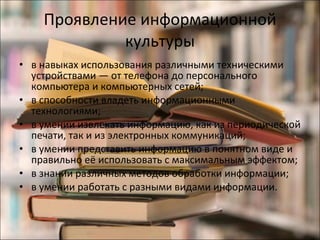 Проявление информационной культуры в навыках использования различными техническими устройствами — от телефона до персонального компьютера и компьютерных сетей; в способности владеть информационными технологиями; в умении извлекать информацию, как из периодической печати, так и из электронных коммуникаций; в умении представить информацию в понятном виде и правильно её использовать с максимальным эффектом; в знании различных методов обработки информации; в умении работать с разными видами информации. 