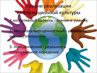 Уровни реализации информационной культуры 1.когнитивный уровень - знания и умения; 2. эмоционально-ценностный - установки, оценки, отношения; 3. поведенческий - реальное и потенциальное поведение 