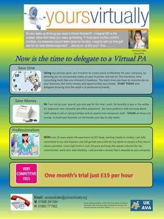 Do you wake up thinking you need a Virtual Assistant? I imagine NO is the
       answer. More than likely you wake up thinking, "I' must send out this month's
       invoices, my expenses haven't been done for months, I need to sort out that golf
       day for my best clients/customers" ... and so on. Is this you? If so………
                                                                                                                Vanessa Fuller,
                                                                                                                  Virtual PA

 Now is the time to delegate to a Virtual PA
   Save time
                      Using my services gives you freedom to create more profitability for your company, by
                      allowing you to concentrate solely on your business and not on the mundane, time
                      consuming tasks that are inherent in business. The more time you have to concentrate on
                      your business, the more money and opportunities you create. START TODAY and
                      delegate knowing that the work is in professional hands.



 Save Money
                      As I am not on your payroll, you only pay for the time I work. No benefits to pay or the outlay
                      for expensive new computer and office equipment. No more problems with worrying about
                      staff calling in sick or taking holidays and no need to hire temporary staff.. UTILISE all these cost
                      savings to build your business Let me handle your day-to-day needs.



Professionalism
                      With over 20 years senior PA experience to CEO level, working mainly in London, I am fully
                      committed to my new business and will go that extra mile for my clients to ensure a first class is
                      always provided. I have had 3 jobs in over 20 years and hope this speaks volumes for my
                      commitment, work ethic and reliability. I will provide a service that is bespoke to your company.




             Email: vanessafuller@yoursvirtually.org
             M: 07885 241394                      An accredited member of the UK Association of Virtual

             H: 01883 771562                      Assistants. The one-stop shop information resource for
                                                  virtual assistants and their clients. http:/www.ukava.co.uk
 