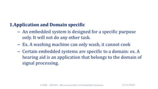 1.Application and Domain specific
– An embedded system is designed for a specific purpose
only. It will not do any other task.
– Ex. A washing machine can only wash, it cannot cook
– Certain embedded systems are specific to a domain: ex. A
hearing aid is an application that belongs to the domain of
signal processing.
5/15/20204 SEM - 18CS44 - Microcontrollers & Embedded Systems
 