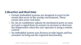 2.Reactive and Real time
– Certain Embedded systems are designed to react to the
events that occur in the nearby environment. These
events also occur real-time.
– Ex. An air conditioner adjusts its mechanical parts as soon
as it gets a signal from its sensors to increase or decrease
the temperature when the user operates it using a remote
control.
– An embedded system uses Sensors to take inputs and has
actuators to bring out the required functionality.
5/15/20204 SEM - 18CS44 - Microcontrollers & Embedded Systems
 
