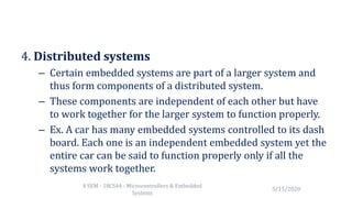 4. Distributed systems
– Certain embedded systems are part of a larger system and
thus form components of a distributed system.
– These components are independent of each other but have
to work together for the larger system to function properly.
– Ex. A car has many embedded systems controlled to its dash
board. Each one is an independent embedded system yet the
entire car can be said to function properly only if all the
systems work together.
5/15/2020
4 SEM - 18CS44 - Microcontrollers & Embedded
Systems
 