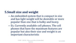 5.Small size and weight
– An embedded system that is compact in size
and has light weight will be desirable or more
popular than one that is bulky and heavy.
– Ex. Currently available cell phones. The cell
phones that have the maximum features are
popular but also their size and weight is an
important characteristic
5/15/2020
4 SEM - 18CS44 - Microcontrollers & Embedded
Systems
 