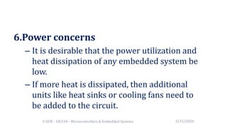 6.Power concerns
– It is desirable that the power utilization and
heat dissipation of any embedded system be
low.
– If more heat is dissipated, then additional
units like heat sinks or cooling fans need to
be added to the circuit.
5/15/20204 SEM - 18CS44 - Microcontrollers & Embedded Systems
 