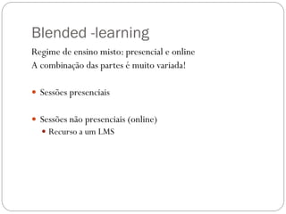 Blended -learning
Regime de ensino misto: presencial e online
A combinação das partes é muito variada!

 Sessões presenciais


 Sessões não presenciais (online)
   Recurso a um LMS
 